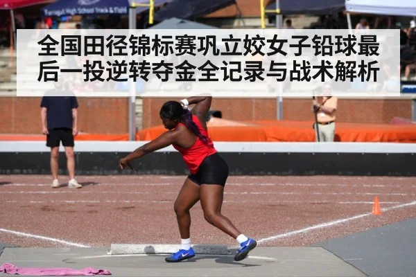 全国田径锦标赛巩立姣女子铅球最后一投逆转夺金全记录与战术解析