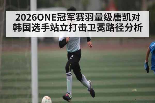 2026ONE冠军赛羽量级唐凯对韩国选手站立打击卫冕路径分析